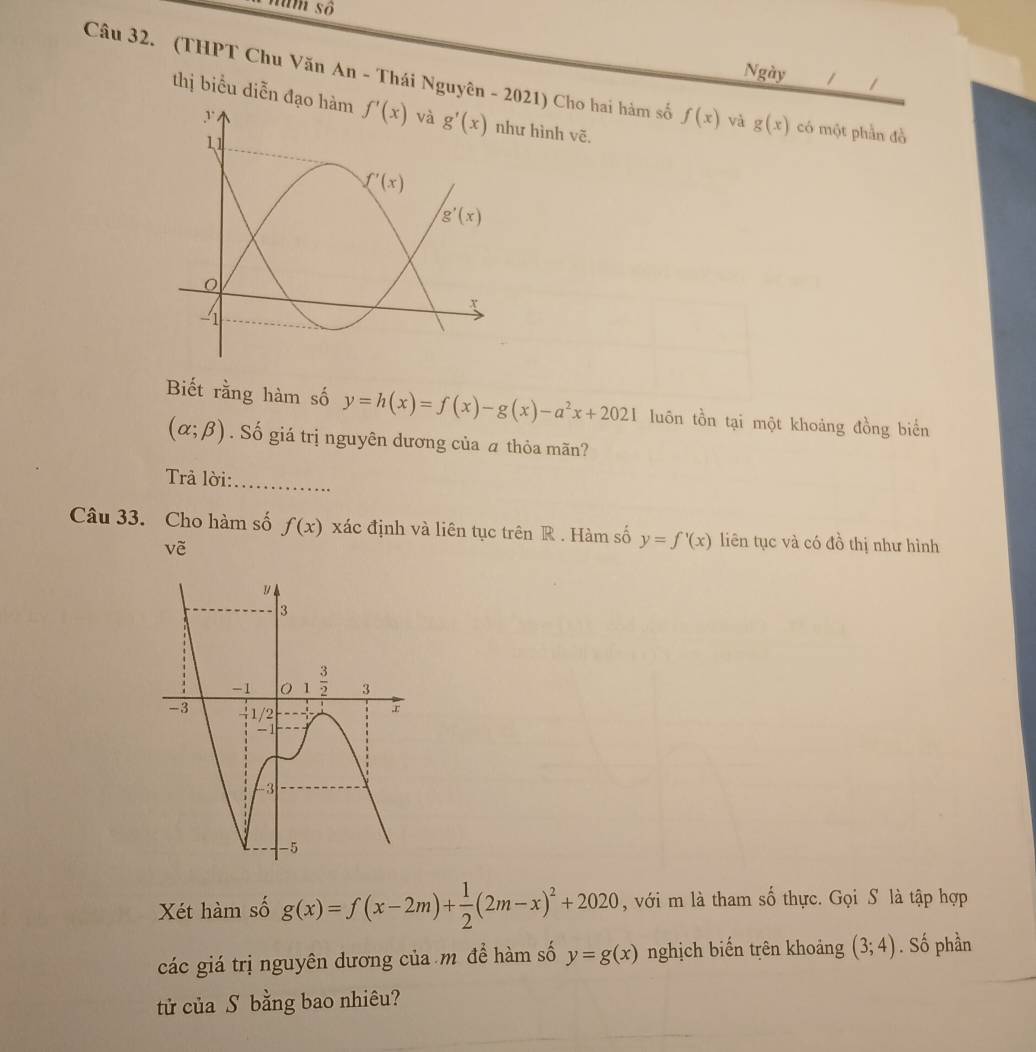 tum số
Ngày 1 1
Câu 32. (THPT Chu Văn An - Thái Nguyên - 2021) Cho hai hàm số f(x) và g(x) có một phần đồ
thị biểu diễn đạ hình vẽ.
Biết rằng hàm số y=h(x)=f(x)-g(x)-a^2x+2021 luôn tồn tại một khoảng đồng biển
(alpha ;beta ). Số giá trị nguyên dương của á thỏa mãn?
Trả lời:_
Câu 33. Cho hàm số f(x) xác định và liên tục trên R . Hàm số y=f'(x) liên tục và có đồ thị như hình
về
Xét hàm số g(x)=f(x-2m)+ 1/2 (2m-x)^2+2020 , với m là tham số thực. Gọi S là tập hợp
các giá trị nguyên dương của m để hàm số y=g(x) nghịch biến trên khoảng (3;4). Số phần
tử của S bằng bao nhiêu?