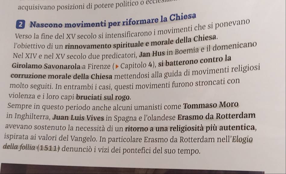 acquisivano posizioni di potere político o eccl s 
2 Nascono movimenti per riformare la Chiesa 
Verso la fine del XV secolo si intensificarono i movimenti che si ponevano 
l’obiettivo di un rinnovamento spirituale e morale della Chiesa. 
Nel XIV e nel XV secolo due predicatori, Jan Hus in Boemia e il domenicano 
Girolamo Savonarola a Firenze (▶ Capitolo 4), si batterono contro la 
corruzione morale della Chiesa mettendosi alla guida di movimenti religiosi 
molto seguiti. In entrambi i casi, questi movimenti furono stroncati con 
violenza e i loro capi bruciati sul rogo. 
Sempre in questo periodo anche alcuni umanisti come Tommaso Moro 
in Inghilterra, Juan Luis Vives in Spagna e l’olandese Erasmo da Rotterdam 
avevano sostenuto la necessità di un ritorno a una religiosità più autentica, 
ispirata ai valori del Vangelo. In particolare Erasmo da Rotterdam nell’Elogio 
della follia (1511) denunciò i vizi dei pontefici del suo tempo.