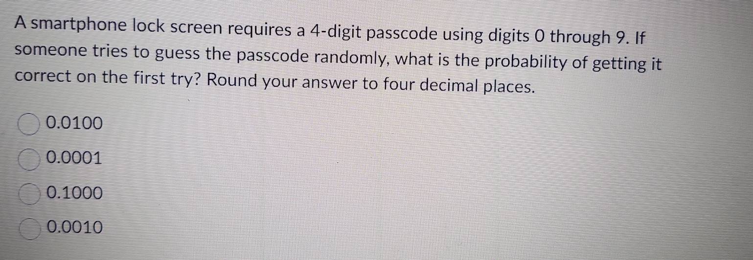 A smartphone lock screen requires a 4 -digit passcode using digits 0 through 9. If
someone tries to guess the passcode randomly, what is the probability of getting it
correct on the first try? Round your answer to four decimal places.
0.0100
0.0001
0.1000
0.0010