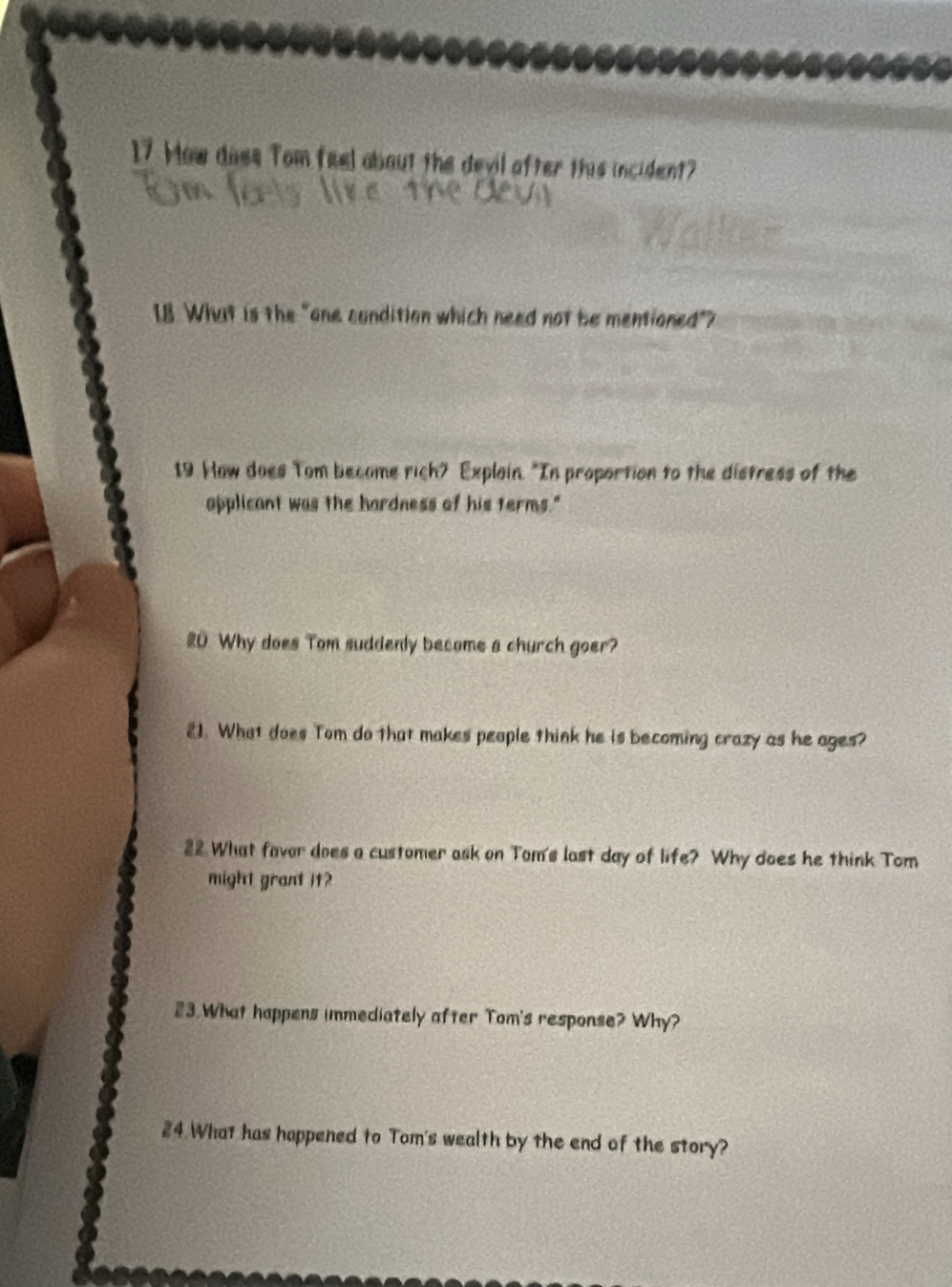 How doss Tom feel about the devil after this incident? 
I8 What is the "one condition which need not be mentioned"? 
19 How does Tom become rich? Explain. "In proportion to the distress of the 
applicant was the hardness of his terms." 
20 Why does Tom suddenly become a church goer? 
21. What does Tom do that makes people think he is becoming crazy as he ages? 
22 What favor does a customer ask on Tom's last day of life? Why does he think Tom 
might grant it? 
23.What happens immediately after Tom's response? Why? 
24 What has happened to Tom's wealth by the end of the story?