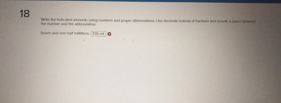 Write the indicated amounts using numbers and proper abbreviations. Use decimals instead of fractions and include a space between 
the number and the abbreviation. 
Seven and one-half milliliters: | 7.05 mL