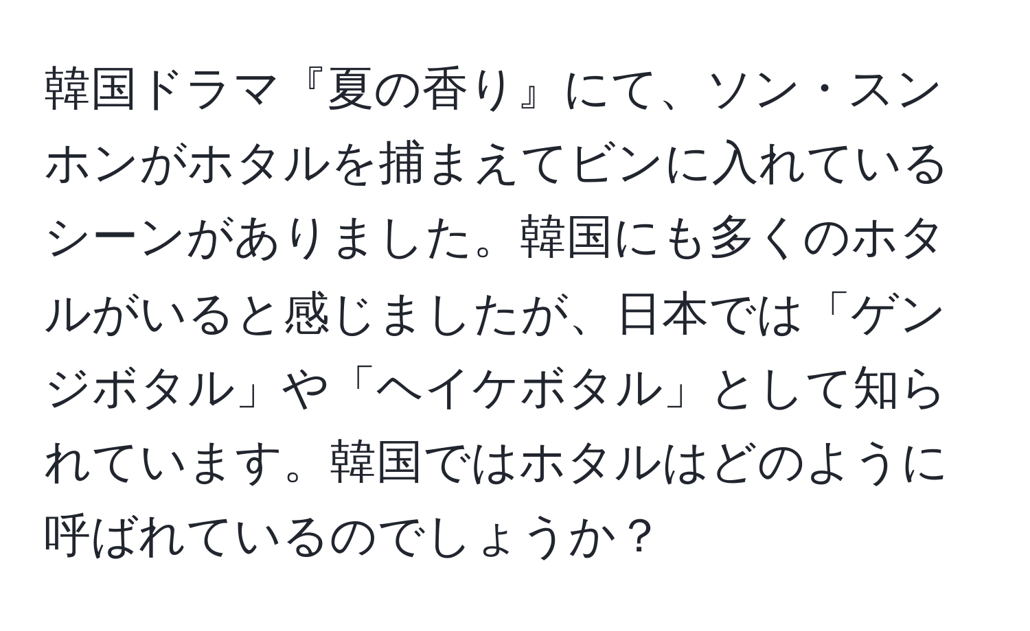 韓国ドラマ『夏の香り』にて、ソン・スンホンがホタルを捕まえてビンに入れているシーンがありました。韓国にも多くのホタルがいると感じましたが、日本では「ゲンジボタル」や「ヘイケボタル」として知られています。韓国ではホタルはどのように呼ばれているのでしょうか？