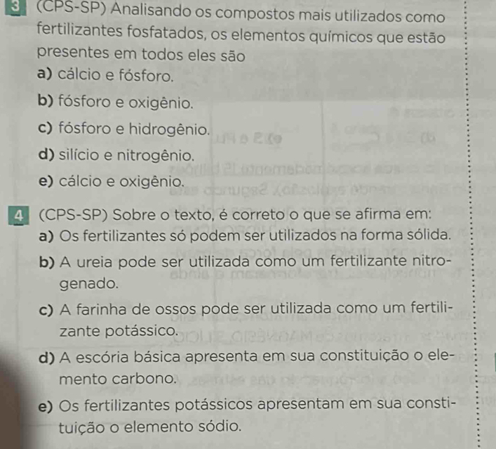 3 (CPS-SP) Analisando os compostos mais utilizados como
fertilizantes fosfatados, os elementos químicos que estão
presentes em todos eles são
a) cálcio e fósforo.
b) fósforo e oxigênio.
c) fósforo e hidrogênio.
d) silício e nitrogênio.
e) cálcio e oxigênio.
4 (CPS-SP) Sobre o texto, é correto o que se afirma em:
a) Os fertilizantes só podem ser utilizados na forma sólida.
b) A ureia pode ser utilizada como um fertilizante nitro-
genado.
c) A farinha de ossos pode ser utilizada como um fertili-
zante potássico.
d) A escória básica apresenta em sua constituição o ele-
mento carbono.
e) Os fertilizantes potássicos apresentam em sua consti-
tuição o elemento sódio.