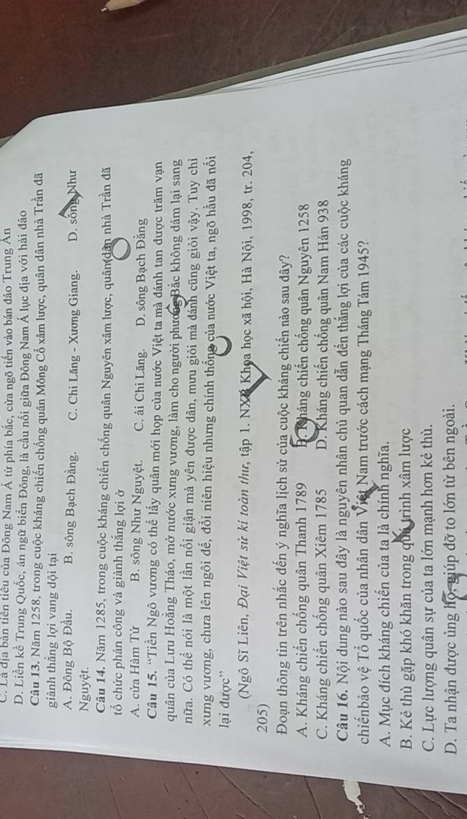 C. Là địa bàn tiên tiêu của Đông Nam Á từ phía bắc, cửa ngõ tiến vào bán đảo Trung An
D. Liền kề Trung Quốc, án ngữ biển Đông, là cầu nổi giữa Đông Nam Á lục địa với hải đảo
Câu 13. Năm 1258, trong cuộc kháng chiến chống quân Mông Cổ xâm lược, quân dân nhà Trần đã
giành thắng lợi vang dội tại
A. Đông Bộ Đầu. B. sông Bạch Đằng. C. Chi Lăng - Xương Giang. D. sống Như
Nguyệt.
Câu 14. Năm 1285, trong cuộc kháng chiến chống quân Nguyên xâm lược, quân dân nhà Trần đã
tổ chức phản công và giành thắng lợi ở
A. cửa Hàm Tử B. sông Như Nguyệt. C. ải Chỉ Lăng. D. sông Bạch Đằng
Câu 15. “Tiền Ngô vương có thể lấy quân mới họp của nước Việt ta mà đánh tan được trăm vạn
quân của Lưu Hoằng Tháo, mở nước xưng vương, làm cho người phương Bắc không dám lại sang
nữa. Có thể nói là một lần nổi giận mà yên được dân, mưu giỏi mà đánh cũng giỏi vậy. Tuy chỉ
xưng vương, chưa lên ngôi đế, đổi niên hiệu nhưng chính thống của nước Việt ta, ngõ hầu đã nối
lại được'
(Ngô Sĩ Liên, Đại Việt sử kí toàn thư, tập 1. NXB Khoa học xã hội, Hà Nội, 1998, tr. 204,
205)
Đoạn thông tin trên nhắc đến ý nghĩa lịch sử của cuộc kháng chiến nào sau dây?
A. Kháng chiến chống quân Thanh 1789 B. Kháng chiến chống quân Nguyên 1258
C. Kháng chiến chống quân Xiêm 1785 D. Kháng chiến chống quân Nam Hán 938
Câu 16. Nội dung nào sau đây là nguyên nhân chủ quan dẫn đến thắng lợi của các cuộc kháng
chiếnbảo vệ Tổ quốc của nhân dân Việt Nam trước cách mạng Tháng Tám 1945?
A. Mục đích kháng chiến của tạ là chính nghĩa.
B. Kẻ thù gặp khó khăn trong quá trình xâm lược
C. Lực lượng quân sự của ta lớn mạnh hơn kẻ thù.
D. Ta nhận được ủng hộ, giúp đỡ to lớn từ bên ngoài.