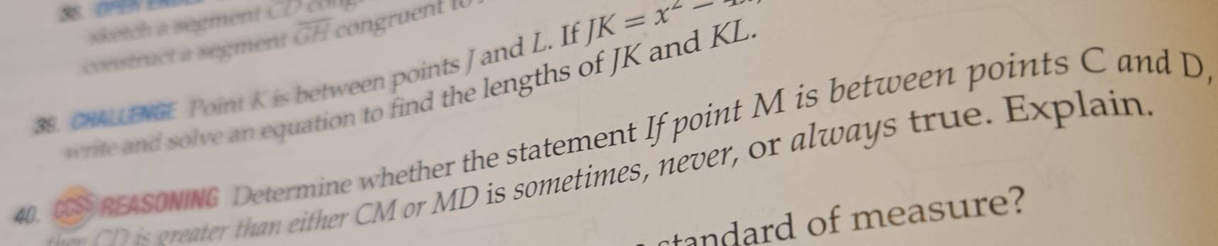 sketch a segment CD
construct a segment overline GH congruent 1 
38. CHALLENGE Point K is between points J and L. If JK=x^2-, 
write and solve an equation to find the lengths of JK and KL
40. CS REASONING Determine whether the statement If point M is between points C and D
a ID is greater than either CM or MD is sometimes, never, or always true. Explain 
tandard of measure?