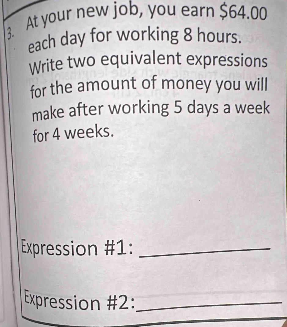 At your new job, you earn $64.00
each day for working 8 hours. 
Write two equivalent expressions 
for the amount of money you will 
make after working 5 days a week
for 4 weeks. 
Expression #1:_ 
Expression #2:_