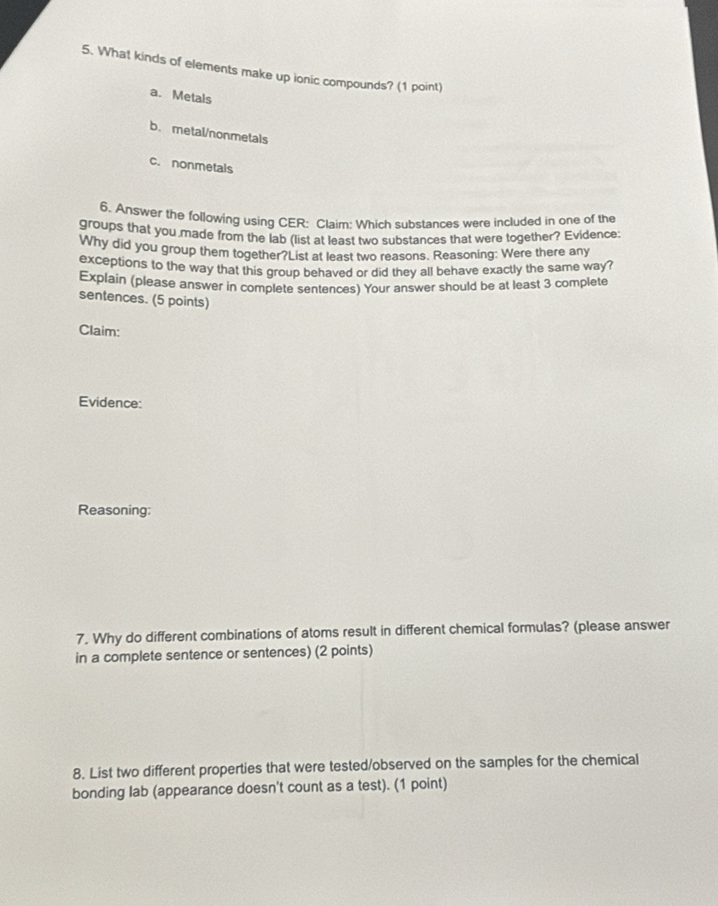What kinds of elements make up ionic compounds? (1 point)
a. Metals
b.metal/nonmetals
c. nonmetals
6. Answer the following using CER: Claim: Which substances were included in one of the
groups that you made from the lab (list at least two substances that were together? Evidence:
Why did you group them together?List at least two reasons. Reasoning: Were there any
exceptions to the way that this group behaved or did they all behave exactly the same way?
Explain (please answer in complete sentences) Your answer should be at least 3 complete
sentences. (5 points)
Claim:
Evidence:
Reasoning:
7. Why do different combinations of atoms result in different chemical formulas? (please answer
in a complete sentence or sentences) (2 points)
8. List two different properties that were tested/observed on the samples for the chemical
bonding lab (appearance doesn't count as a test). (1 point)