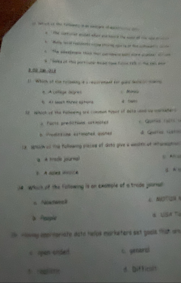 in. Which of the fullowing is an eimngue of aaig de
a The cuetomet endled when she ton a the nose of tim oae t
b Maly local residents caley soking mon ts at the cohen s co nte
The solespesple think that cartslee a sat wore aoymeed o n
' Soles of this particuler medel have falee talk in the mes wew
3.02 IM 018
1. Which of the tollowing is a requirement for good decieon dowins
a. A collège degres
AI least three sptions d lats
12 . Which of the following are common types of dataused by markater .
a Pacts predictions astimates
6. Predictions estimates quotes d. Catis rt
13. Which af the following pieces of data give a wesith of intorsation
a A made journal E Aa
B A soles insoice
14. Which of the Fallowing is on example of a trade journal
b People α. U/Si Tla
owny amprspriate dato helps marketers set gools that are
c open onded. C. genaral
d. Difficult