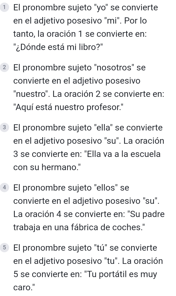 ① El pronombre sujeto "yo" se convierte 
en el adjetivo posesivo "mi". Por lo 
tanto, la oración 1 se convierte en: 
"¿Dónde está mi libro?" 
2 El pronombre sujeto "nosotros" se 
convierte en el adjetivo posesivo 
''nuestro''. La oración 2 se convierte en: 
''Aquí está nuestro profesor.'' 
③ El pronombre sujeto "ella" se convierte 
en el adjetivo posesivo "su". La oración 
3 se convierte en: "Ella va a la escuela 
con su hermano." 
4 El pronombre sujeto "ellos" se 
convierte en el adjetivo posesivo "su". 
La oración 4 se convierte en: "Su padre 
trabaja en una fábrica de coches." 
5 El pronombre sujeto "tú" se convierte 
en el adjetivo posesivo "tu". La oración 
5 se convierte en: "Tu portátil es muy 
caro."