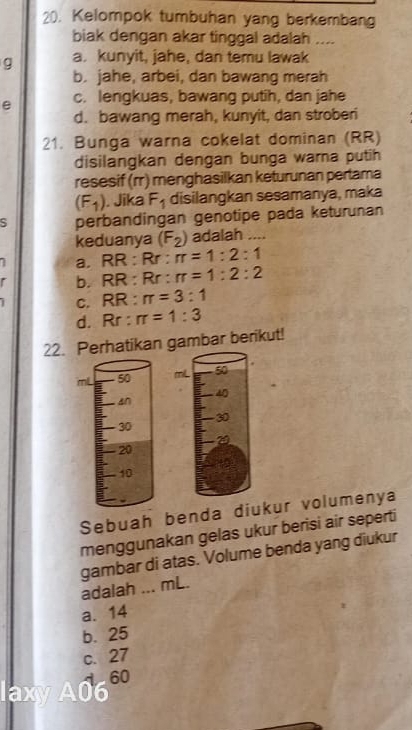 Kelompok tumbuhan yang berkembang
biak dengan akar tinggal adalah ....
g a. kunyit, jahe, dan temu lawak
b. jahe, arbei, dan bawang merah
e c. lengkuas, bawang putih, dan jahe
d. bawang merah, kunyit, dan stroberi
21. Bunga warna cokelat dominan (RR)
disilangkan dengan bunga warna putih
resesif (rr) menghasilkan keturunan pertama
(F_1). Jika F_1 disilangkan sesamanya, maka
S perbandingan genotipe pada keturunan
keduanya (F_2) adalah ....
a. RR : Rr ; π =1:2:1
F b. RR : Rr : π =1:2:2
C. RR . π =3:1
d. a Rr:π =1:3
22. Perhatikan gambar berikut!

Sebuah benda diukur volumenya
menggunakan gelas ukur berisi air seperti
gambar di atas. Volume benda yang diukur
adalah ... mL.
a. 14
b. 25
c. 27
axyA06