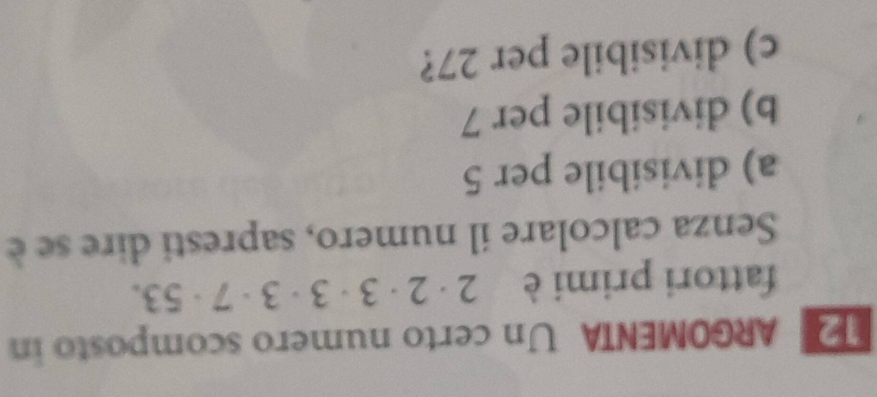 ARGOMENTA Un certo numero scomposto in 
fattori primi è 2· 2· 3· 3· 3· 7· 53. 
Senza calcolare il numero, sapresti dire se è 
a) divisibile per 5
b) divisibile per 7
c) divisibile per 27?