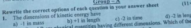 Group - A
Rewrite the correct options of each question in your answer sheet (11
1. The dimensions of kinetic energy have
a) -1 in mass b) +1 in length c) -2 in time d) -2 in leng
nhysical quantities having different dimensions. Which of the