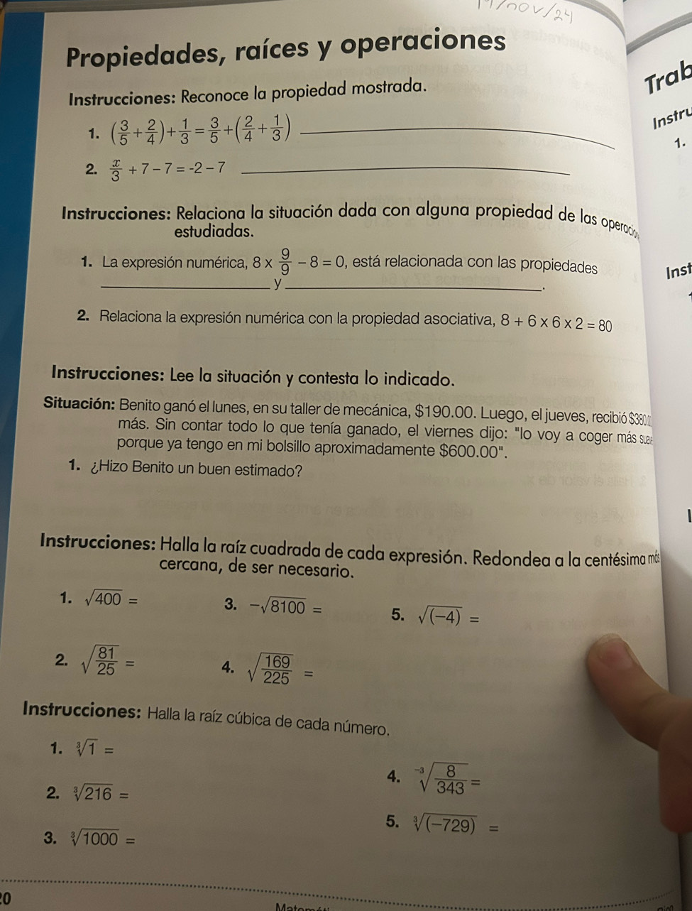 Propiedades, raíces y operaciones
Instrucciones: Reconoce la propiedad mostrada.
Trab
1. ( 3/5 + 2/4 )+ 1/3 = 3/5 +( 2/4 + 1/3 ) _
Instru
1.
2.  x/3 +7-7=-2-7 _
* Instrucciones: Relaciona la situación dada con alguna propiedad de las operacian
estudiadas.
1. La expresión numérica, 8*  9/9 -8=0 , está relacionada con las propiedades Inst
__y
2. Relaciona la expresión numérica con la propiedad asociativa, 8+6* 6* 2=80
Instrucciones: Lee la situación y contesta lo indicado.
Situación: Benito ganó el lunes, en su taller de mecánica, $190.00. Luego, el jueves, recibió $38
más. Sin contar todo lo que tenía ganado, el viernes dijo: "lo voy a coger más sua
porque ya tengo en mi bolsillo aproximadamente $600.00''.
1. Hizo Benito un buen estimado?
Instrucciones: Halla la raíz cuadrada de cada expresión. Redondea a la centésima más
cercana, de ser necesario.
1. sqrt(400)=
3. -sqrt(8100)= 5. sqrt((-4))=
2. sqrt(frac 81)25=
4. sqrt(frac 169)225=
Instrucciones: Halla la raíz cúbica de cada número.
1. sqrt[3](1)=
4. sqrt[-3](frac 8)343=
2. sqrt[3](216)=
5. sqrt[3]((-729))=
3. sqrt[3](1000)=
0