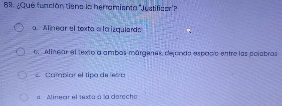 ¿Qué función tiene la herramienta "Justificar"?
a. Alinear el texto a la izquierda
b. Alinear el texto a ambos márgenes, dejando espacio entre las palabras
c. Cambiar el tipo de letra
d. Alinear el texto a la derecha