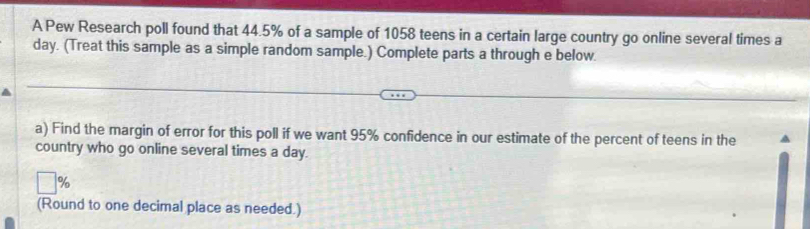 A Pew Research poll found that 44.5% of a sample of 1058 teens in a certain large country go online several times a
day. (Treat this sample as a simple random sample.) Complete parts a through e below. 
a) Find the margin of error for this poll if we want 95% confidence in our estimate of the percent of teens in the 
country who go online several times a day.
%
(Round to one decimal place as needed.)