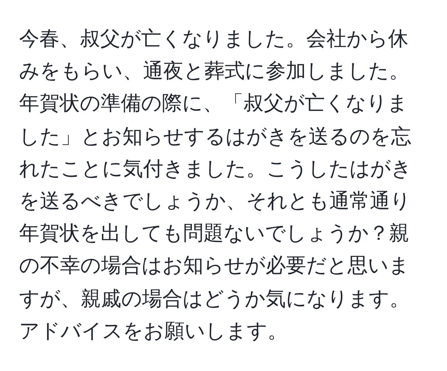 今春、叔父が亡くなりました。会社から休みをもらい、通夜と葬式に参加しました。年賀状の準備の際に、「叔父が亡くなりました」とお知らせするはがきを送るのを忘れたことに気付きました。こうしたはがきを送るべきでしょうか、それとも通常通り年賀状を出しても問題ないでしょうか？親の不幸の場合はお知らせが必要だと思いますが、親戚の場合はどうか気になります。アドバイスをお願いします。