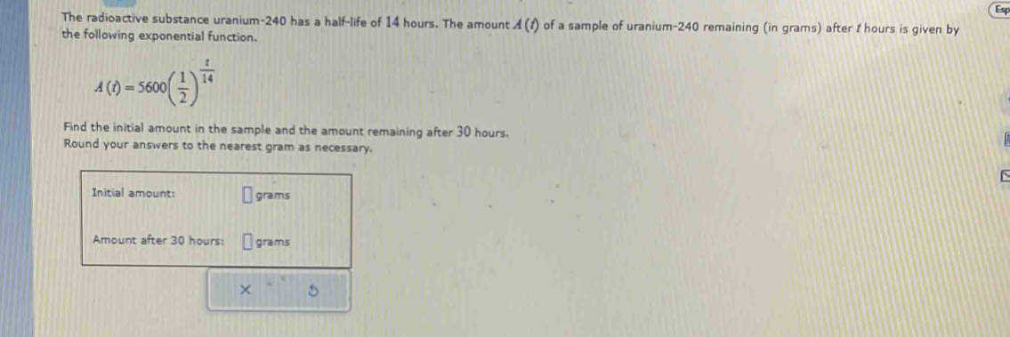 Esp 
The radioactive substance uranium- 240 has a half-life of 14 hours. The amount A(t) of a sample of uranium- 240 remaining (in grams) after t hours is given by 
the following exponential function.
A(t)=5600( 1/2 )^ t/14 
Find the initial amount in the sample and the amount remaining after 30 hours. 
Round your answers to the nearest gram as necessary. 
Initial amount: grams
Amount after 30 hours : grams
×