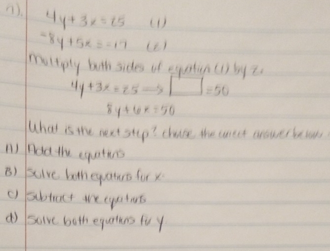 (). 4y+3x=15 (1 )
-8y+5x=-17 (2)
multipty both sides of equatin (1) by z
4y+3x=25 □ =50
8y+6x=50
What is the next stup? chose the wreet arowerbets
n) Add the equatins
B) scive bothequaturs for x
() subtract we eyaturs
d) solve both equrtins fu y