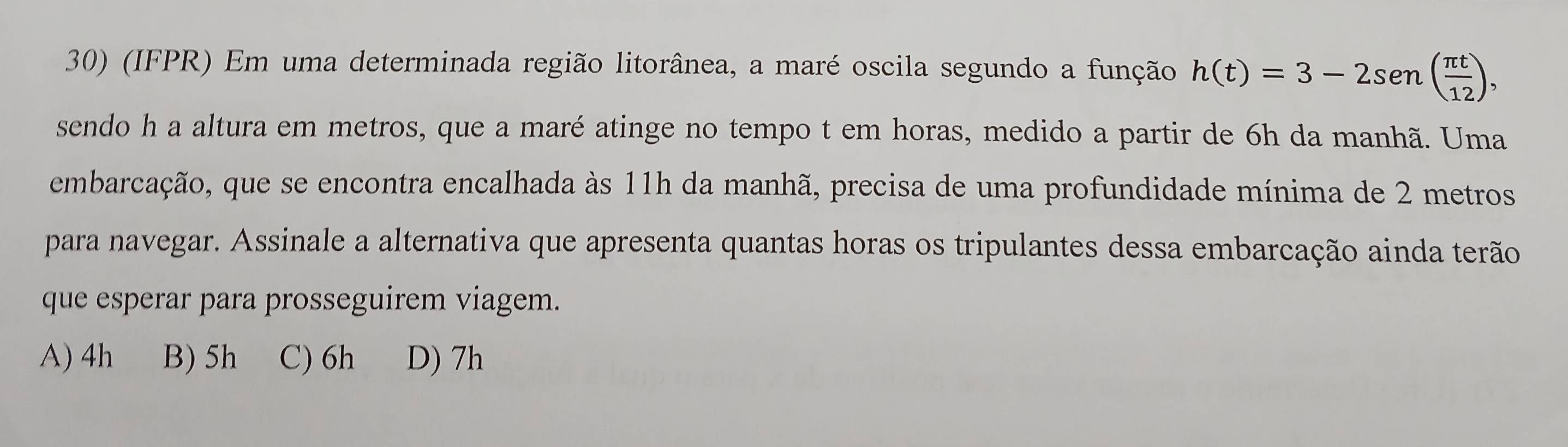 (IFPR) Em uma determinada região litorânea, a maré oscila segundo a função h(t)=3-2sen ( π t/12 ), 
sendo h a altura em metros, que a maré atinge no tempo t em horas, medido a partir de 6h da manhã. Uma
embarcação, que se encontra encalhada às 11h da manhã, precisa de uma profundidade mínima de 2 metros
para navegar. Assinale a alternativa que apresenta quantas horas os tripulantes dessa embarcação ainda terão
que esperar para prosseguirem viagem.
A) 4h B) 5h C) 6h D) 7h