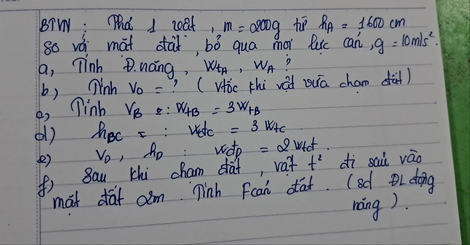 BTW: Pd 1 ceat, m=200g ho h_A=1600cm
80 vái mat dài, bó qua mor luc an', g=10m/s^2. 
a, Tinh B. náng, W_t_A, W_A ? 
b) inh v_0= ? (Hic chi vai zuā cham fà) 
B, linb V_B=:W_AB=3W_FB
() hec F:v_0t_c =3k/te
V_D , Ap: wdo =2wtet
() dì sai váo 
() 8au chi cham dat, vat t^2
mat daf cm ninh Fcan dat. (sd doing 
nang).