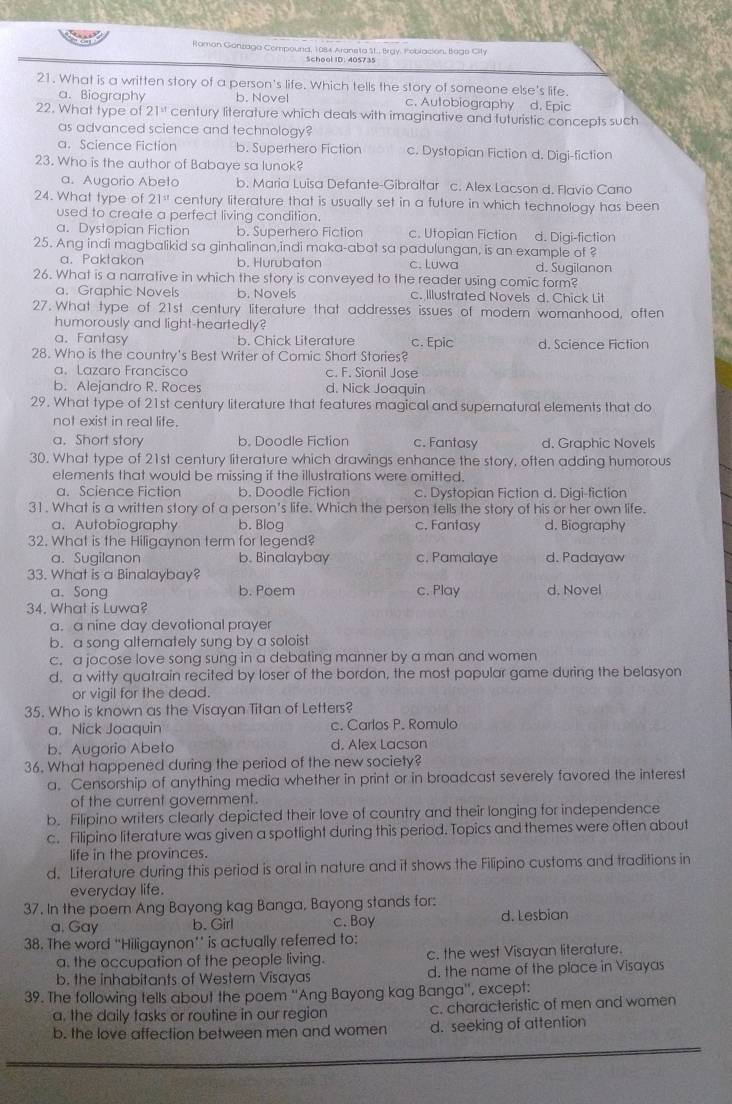 Romon Gonzaga Compound, 1984 Araneta St., Brgy, Poblasion, Bago City
School ID: 405735
21. What is a written story of a person's life. Which tells the story of someone else's life.
a. Biography b. Novel c. Autobiography d. Epic
22. What type of 21^(st) century literature which deals with imaginative and futuristic concepts such
as advanced science and technology?
a. Science Fiction b. Superhero Fiction c. Dystopian Fiction d. Digi-fiction
23. Who is the author of Babaye sa lunok?
a. Augorio Abeto b. Maria Luisa Defante-Gibraltar c. Alex Lacson d. Flavio Cano
24. What type of 21^(st) century literature that is usually set in a future in which technology has been
used to create a perfect living condition.
a. Dystopian Fiction b. Superhero Fiction c. Utopian Fiction d. Digi-fiction
25. Ang indi magbalikid sa ginhalinan,indi maka-abot sa padulungan, is an example of ?
a. Paktakon b. Hurubaton c. Luwa d. Sugilanon
26. What is a narrative in which the story is conveyed to the reader using comic form?
a. Graphic Novels b. Novels c. Illustrated Novels d. Chick Lit
27. What type of 21st century literature that addresses issues of modern womanhood, often
humorously and light-heartedly?
a、 Fantasy b. Chick Literature c. Epic d. Science Fiction
28. Who is the country's Best Writer of Comic Short Stories?
a. Lazaro Francisco c. F. Sionil Jose
b. Alejandro R. Roces d. Nick Joaquin
29. What type of 21st century literature that features magical and supernatural elements that do
not exist in real life.
a. Short story b. Doodle Fiction c. Fantasy d. Graphic Novels
30. What type of 21st century literature which drawings enhance the story, often adding humorous
elements that would be missing if the illustrations were omitted.
a. Science Fiction b. Doodle Fiction c. Dystopian Fiction d. Digi-fiction
31. What is a written story of a person's life. Which the person tells the story of his or her own life.
a. Autobiography b. Blog c. Fantasy d. Biography
32. What is the Hiligaynon term for legend?
a. Sugilanon b. Binalaybay c, Pamalaye d. Padayaw
33. What is a Binalaybay?
a. Song b. Poem c. Play d. Novel
34. What is Luwa?
a. a nine day devotional prayer
b. a song alternately sung by a soloist
c. a jocose love song sung in a debating manner by a man and women
d. a witty quatrain recited by loser of the bordon, the most popular game during the belasyon
or vigil for the dead.
35. Who is known as the Visayan Titan of Letters?
a. Nick Joaquin c. Carlos P. Romulo
b. Augorio Abeto d. Alex Lacson
36. What happened during the period of the new society?
a. Censorship of anything media whether in print or in broadcast severely favored the interest
of the current aovernment.
b. Filipino writers clearly depicted their love of country and their longing for independence
c. Filipino literature was given a spotlight during this period. Topics and themes were often about
life in the provinces.
d. Literature during this period is oral in nature and it shows the Filipino customs and traditions in
everyday life.
37. In the poem Ang Bayong kag Banga, Bayong stands for:
a. Gay b. Girl c. Boy d. Lesbian
38. The word “Hiligaynon’’ is actually referred to:
a. the occupation of the people living. c. the west Visayan literature.
b. the inhabitants of Western Visayas d. the name of the place in Visayas
39. The following tells about the poem ''Ang Bayong kag Banga'', except:
a. the daily tasks or routine in our region c. characteristic of men and women
b. the love affection between men and women d. seeking of attention
