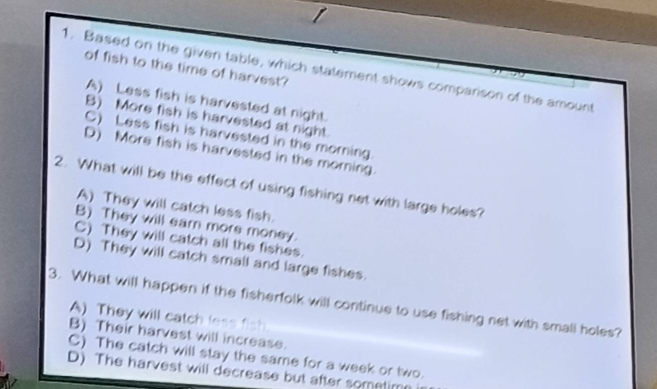 of fish to the time of harvest?
1. Based on the given table, which statement shows comparison of the amount
A) Less fish is harvested at night.
B) More fish is harvested at night.
C) Less fish is harvested in the morning.
D) More fish is harvested in the morning.
2. What will be the effect of using fishing net with large holes?
A) They will catch less fish.
B) They will eam mors money.
C) They will catch all the fishes.
D) They will catch small and large fishes.
3. What will happen if the fisherfolk will continue to use fishing net with small holes?
A) They will catch less fish.
B) Their harvest will increase.
C) The catch will stay the same for a week or two.
D) The harvest will decrease but after sometim