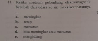 Ketika medium gelombang elektromagnetik
berubah dari udara ke air, maka kecepatannya
,,_
1
a. meningkat
b. tetap
c. menurun
d. bisa meningkat atau menurun
e. menghilang