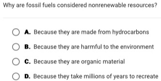 Why are fossil fuels considered nonrenewable resources?
A. Because they are made from hydrocarbons
B. Because they are harmful to the environment
C. Because they are organic material
D. Because they take millions of years to recreate