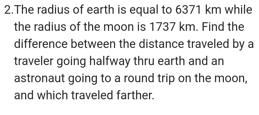 The radius of earth is equal to 6371 km while 
the radius of the moon is 1737 km. Find the 
difference between the distance traveled by a 
traveler going halfway thru earth and an 
astronaut going to a round trip on the moon, 
and which traveled farther.