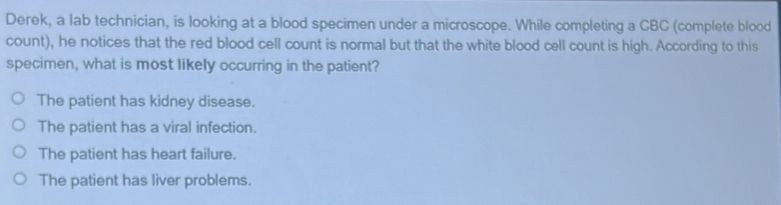 Derek, a lab technician, is looking at a blood specimen under a microscope. While completing a CBC (complete blood
count), he notices that the red blood cell count is normal but that the white blood cell count is high. According to this
specimen, what is most likely occurring in the patient?
The patient has kidney disease.
The patient has a viral infection.
The patient has heart failure.
The patient has liver problems.