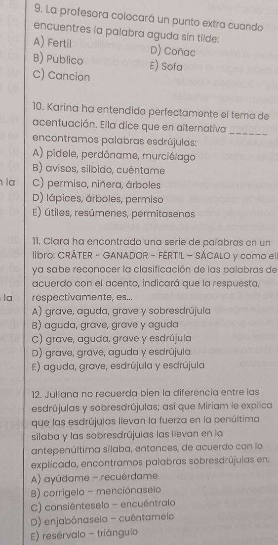 La profesora colocará un punto extra cuando
encuentres la palabra aguda sin tilde:
A) Fertil D) Coñac
B) Publico E) Sofa
C) Cancion
10. Karina ha entendido perfectamente el tema de
acentuación. Ella dice que en alternativa_
encontramos palabras esdrújulas:
A) pídele, perdóname, murciélago
B) avisos, silbido, cuéntame
la C) permiso, niñera, árboles
D) lápices, árboles, permiso
E) útiles, resúmenes, permítasenos
11. Clara ha encontrado una serie de palabras en un
libro: CRÁTER - GANADOR - FÉRTIL - SÁCALO y como ell
ya sabe reconocer la clasificación de las palabras de
acuerdo con el acento, indicará que la respuesta,
la respectivamente, es...
A) grave, aguda, grave y sobresdrújula
B) aguda, grave, grave y aguda
C) grave, aguda, grave y esdrújula
D) grave, grave, aguda y esdrújula
E) aguda, grave, esdrújula y esdrújula
12. Juliana no recuerda bien la diferencia entre las
esdrújulas y sobresdrújulas; así que Miriam le explica
que las esdrújulas Ilevan la fuerza en la penúltima
sílaba y las sobresdrújulas las Ilevan en la
antepenúltima sílaba, entonces, de acuerdo con lo
explicado, encontramos palabras sobresdrújulas en:
A) ayúdame - recuérdame
B) corrígelo - menciónaselo
C) consiénteselo - encuéntralo
D) enjabónaselo - cuéntamelo
E) resérvalo - triángulo