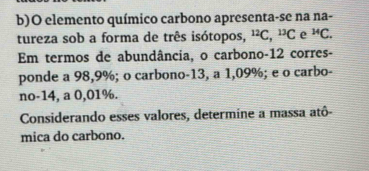 elemento químico carbono apresenta-se na na- 
tureza sob a forma de três isótopos, ^12C, ^13C e^(14)C. 
Em termos de abundância, o carbono- 12 corres- 
ponde a 98,9%; o carbono -13, a 1,09%; e o carbo- 
no -14, a 0,01%. 
Considerando esses valores, determine a massa atô- 
mica do carbono.