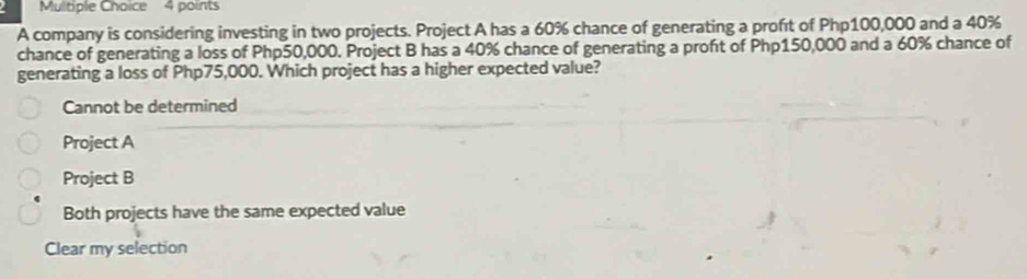 A company is considering investing in two projects. Project A has a 60% chance of generating a proft of Php100,000 and a 40%
chance of generating a loss of Php50,000. Project B has a 40% chance of generating a proft of Php150,000 and a 60% chance of
generating a loss of Php75,000. Which project has a higher expected value?
Cannot be determined
Project A
Project B
Both projects have the same expected value
Clear my selection