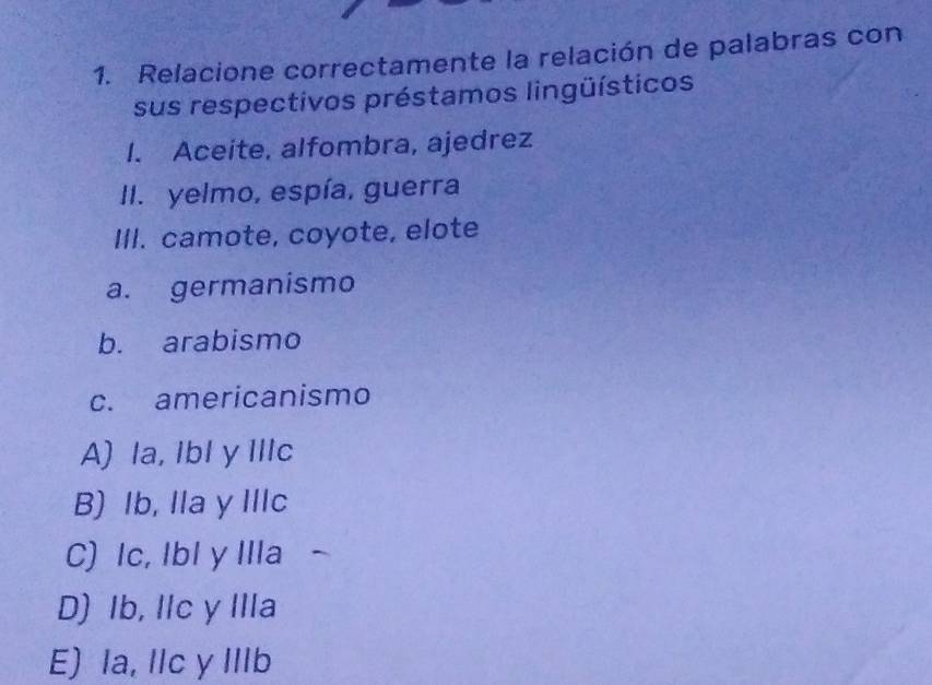 Relacione correctamente la relación de palabras con
sus respectivos préstamos lingüísticos
I. Aceite, alfombra, ajedrez
II. yelmo, espía, guerra
III. camote, coyote, elote
a. germanismo
b. arabismo
c. americanismo
A) la, Ibl y IlIc
B) Ib, Ila y IlIc
C) Ic, Ibl y Illa
D) Ib, Ilc y IIIa
E) la, Ilc y IIlb