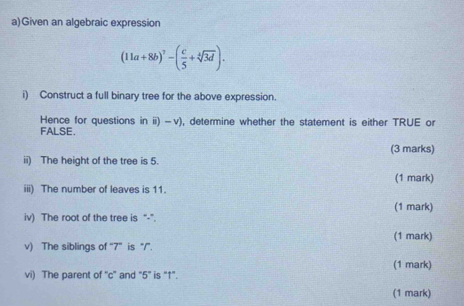 Given an algebraic expression
(11a+8b)^7-( c/5 +sqrt[4](3d)). 
i) Construct a full binary tree for the above expression. 
Hence for questions in ii) -v), determine whether the statement is either TRUE or 
FALSE. 
(3 marks) 
ii) The height of the tree is 5. 
(1 mark) 
iii) The number of leaves is 11. 
(1 mark) 
iv) The root of the tree is “-”. 
(1 mark) 
v) The siblings of “ 7 ” is “/”. 
(1 mark) 
vi) The parent of “ c ” and “ 5 ” is “↑”. 
(1 mark)