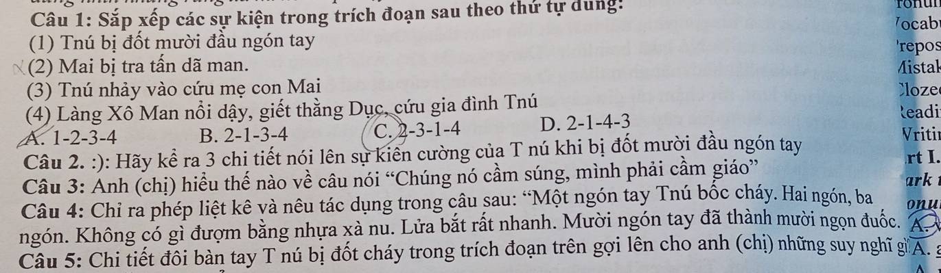 Sắp xếp các sự kiện trong trích đoạn sau theo thứ tự dung:
ronul
V ocab
(1) Tnú bị đốt mười đầu ngón tay 'repos
(2) Mai bị tra tấn dã man. Mistak
(3) Tnú nhảy vào cứu mẹ con Mai C oze
(4) Làng Xô Man nổi dậy, giết thằng Dục, cứu gia đình Tnú R eadi
A. 1 -2 -3 -4 B. 2 -1 -3 -4 C. 2 -3 -1 -4 D. 2 -1 -4 -3
Câu 2. :): Hãy kể ra 3 chi tiết nói lên sự kiên cường của T nú khi bị đốt mười đầu ngón tay
Vritir
rt I.
Câu 3: Anh (chị) hiểu thế nào về câu nói “Chúng nó cầm súng, mình phải cầm giáo” ark
Câu 4: Chỉ ra phép liệt kê và nêu tác dụng trong câu sau: “Một ngón tay Tnú bốc cháy. Hai ngón, ba onu
ngón. Không có gì đượm bằng nhựa xà nu. Lửa bắt rất nhanh. Mười ngón tay đã thành mười ngọn đuốc. A
Câu 5: Chi tiết đôi bàn tay T nú bị đốt cháy trong trích đoạn trên gợi lên cho anh (chị) những suy nghĩ g A. g