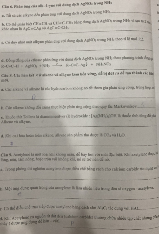 Phản ứng của alk -1-yne với dung dịch AgNO_3 trong N H_3
a
a. Tất cá các alkyne đều phản ứng với dung địch AgNO_3 trong NH_3 _
b. Có thể phân hiA 4 CH=CH và CH=C-CH_3 bằng dung dịch AgNO_3 trong surd H_3 vì tạo ra 2 si
_
khác nhau là AgC=CAg yà AgCequiv C-CH_3.
e. Có duy nhất một alkyne phán ứng với dung dịch AgNO_3 trong NH_3 theo ti lệ mol 1:2.
_
d. Đồng đẳng của ethyne phản ứng với dung địch AgNO_3 trong NH₃ theo phương trình tổng q
R-CaC-H+AgNO_3+NH_3xrightarrow ?R-CaC-Agdownarrow +NH_4NO_3 _
Câu 8. Các liên kết πở alkene và alkyne kém bền vững, dễ bị đứt ra để tạo thành các lià
mới.
a. Các alkene và alkyne là các hydrocarbon không no dễ tham gia phản ứng cộng, trùng hợp, c
_
b. Các alkene không đối xứng thực hiện phản ứng cộng theo quy tắc Markovnikov_
e. Thuốc thứ Tollens là diamminesilver (I) hydroxide : [Ag(NH₃)₂]OH là thuốc thử dùng đễ phá
_
Alkene và alkyne.
d. Khi oxi hóa hoản toàn alkene, alkyne sản phẩm thu được là CO_2 và H_2O.
_
Câu 9. Acetylene là một loại khí không màu, dễ bay hơi với mùi đặc biệt. Khi axetylene được ba
lóng, nén, làm nóng, hoặc trộn với không khí, nó sẽ trở nên dễ nổ.
a. Trong phòng thí nghiệm acetylene được điều chế bằng cách cho calcium carbide tác dụng với
_
b. Một ứng dụng quan trọng của acetylene là làm nhiên liệu trong đèn xì oxygen - acetylene.
_
c. Có thể điều chế trực tiếp được acetylene bằng cách cho . AL_4C_3 tác ụng với H_2O _
d. Khí Acetylene có nguồn từ đất đèn (calcium carbide) thường chứa nhiều tạp chất nhưng cũng
_
cháy ( được ựng dụng để hàn - cắt),