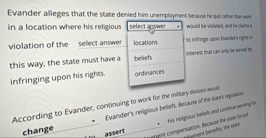 Evander alleges that the state denied him unemployment because he quit rather than work 
in a location where his religious select answer would be violated, and he claims a 
violation of the select answer locations r to infringe upon Evander's rights in 
this way, the state must have a beliefs interest that can only be served by 
infringing upon his rights. ordinances 
According to Evander, continuing to work for the military division would 
Evander’s religious beliefs. Because of the state's regulation, 
his religious beliefs and continue working for 
yment compensation. Because the state forced 
change 
assert 
e its the state