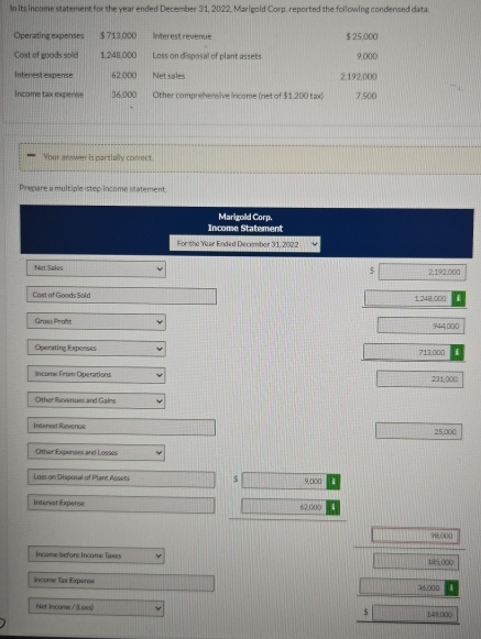 In its income statement for the year ended December 31, 2022. Marigold Corp. reported the following condensed data 
Operating expenses $ 713,000 Interest revenue $ 25,000
Cost of goods sold 1.248,000 Loss on disposal of plant assets 9,000
Interest expense 62,000 Net sales 2,192,000
Income tax expense 36,000 Other comprehensive income (net of $1,200 tax) 7,500
Your answer is partially conrect. 
Prepare a multiple-step income statement. 
Marigold Corp. 
Income Statement 
For the Year Ended December 31, 2022 
$ 
Net Sales 2,192,000
Cost of Goods Sold
1,248,000
Grass Proft 944;000
Operating Expenses 713.000
income: From Operations
231,0 (() 
Other Revenues and Gains 
Interest Revenue
25,000
Other Expenses and Losses 
Loss on Disposal of Plant Assets $ 9,000
Interest Expense 62,000
98,000
Incame before Incame Txores 185,000
Income Tax Expensé 36.000
Net Income / (Loss) 149:000