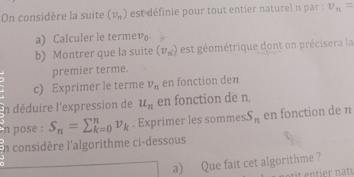 On considère la suite (v_n) est définie pour tout entier naturel n par : v_n=
a) Calculer le termev. 
b) Montrer que la suite (v_n) est éométrique dont on précisera la 
premier terme. 
c) Exprimer le terme v_n en fonction den 
in déduire l'expression de u_n en fonction de n, 
n pose : S_n=sumlimits _(k=0)^nv_k. Exprimer les sommes S_n en fonction de n
n considère l'algorithme ci-dessous 
a) Que fait cet algorithme ?