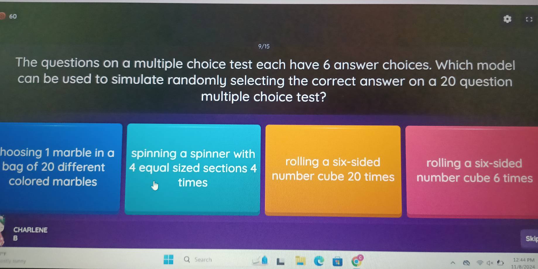 60
9/15
The questions on a multiple choice test each have 6 answer choices. Which model
can be used to simulate randomly selecting the correct answer on a 20 question
multiple choice test?
hoosing 1 marble in a spinning a spinner with
bag of 20 different 4 equal sized sections 4
rolling a six-sided rolling a six-sided
colored marbles times
number cube 20 times number cube 6 times
CHARLENE
B
Skil
ostly sunny Search 12:44 PM
11/8/2024