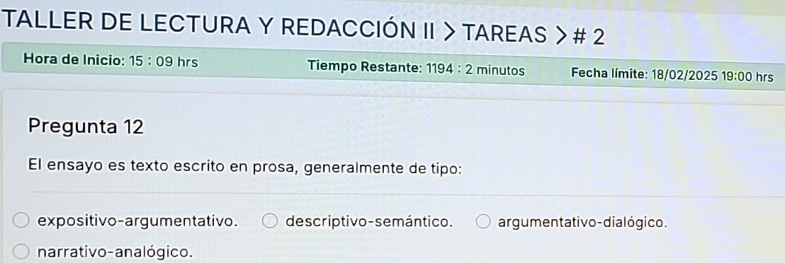 TALLER DE LECTURA Y REDACCIÓN II > TAREAS > # 2
Hora de Inicio: 15:09 hrs Tiempo Restante: 1194:2 minutos Fecha límite: 18/02/2025 19:00 hrs
Pregunta 12
El ensayo es texto escrito en prosa, generalmente de tipo:
expositivo-argumentativo. de scriptivo-semántico. argumentativo-dialógico.
narrativo-analógico.