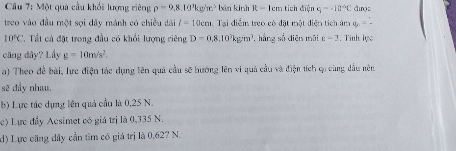 Một quả cầu khối lượng riêng rho =9,8.10^3kg/m^3 bán kính R=1cm tích điện q=-10^(-6)C được
treo vào đầu một sợi dây mảnh có chiều dài l=10cm. Tại điểm treo có đặt một điện tích âm q_0= 1/- 
10^6C. Tất cả đặt trong đầu có khối lượng riêng D=0,8.10^3kg/m^3 , hằng số điện môi varepsilon =3. Tính lực
căng dây? Lầy g=10m/s^2. 
a) Theo đề bài, lực điện tác dụng lên quả cầu sẽ hướng lên vì quả cầu và điện tích q₀ cùng dầu nên
sẽ đầy nhau.
b) Lực tác dụng lên quả cầu là 0,25 N.
c) Lực đầy Acsimet có giá trị là 0,335 N.
d) Lực căng dây cần tìm có giá trị là 0,627 N.