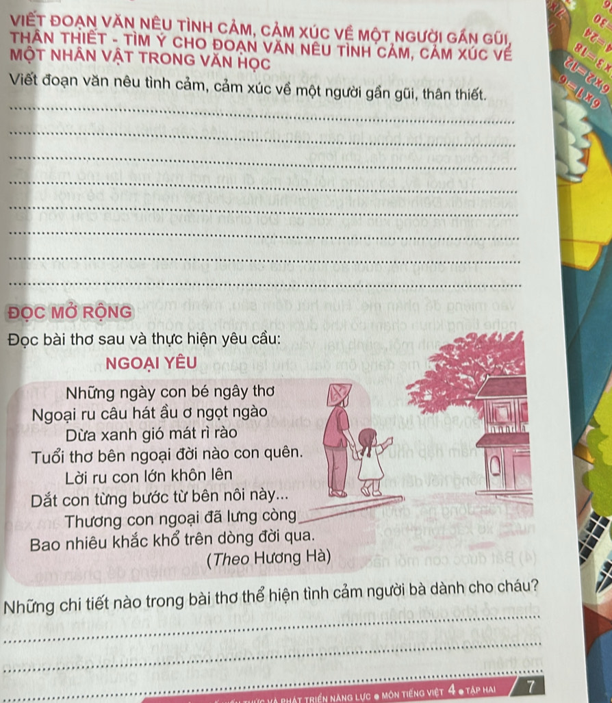 0varepsilon 
ViếT ĐOẠN VăN NÊU tình CảM, CảM XÚC Về một người gấn gũi, 
THÂN THIẾT - TÌM Ý CHO ĐOAN VăN NêU TìnH CảM, CảM XÚc về 8L=varepsilon x DZ=0
MộT NHÂN VậT TRONG VăN Học 8v=8* 9
_ 
Viết đoạn văn nêu tình cảm, cảm xúc về một người gần gũi, thân thiết. 9=_ 1189
_ 
_ 
_ 
_ 
_ 
_ 
_ 
ĐọC MỞ RộNG 
Đọc bài thơ sau và thực hiện yêu cầu: 
NGOẠI YÊU 
Những ngày con bé ngây thơ 
Ngoại ru câu hát ầu ơ ngọt ngào 
Dừa xanh gió mát rì rào 
Tuổi thơ bên ngoại đời nào con quên. 
Lời ru con lớn khôn lên 
Dắt con từng bước từ bên nôi này... 
Thương con ngoại đã lưng còng 
Bao nhiêu khắc khổ trên dòng đời qua. 
(Theo Hương Hà) 
_ 
Những chi tiết nào trong bài thơ thể hiện tình cảm người bà dành cho cháu? 
_ 
_ 
Hát triển năng lực 0 môn tiếng việt 4 0 tập hai 7