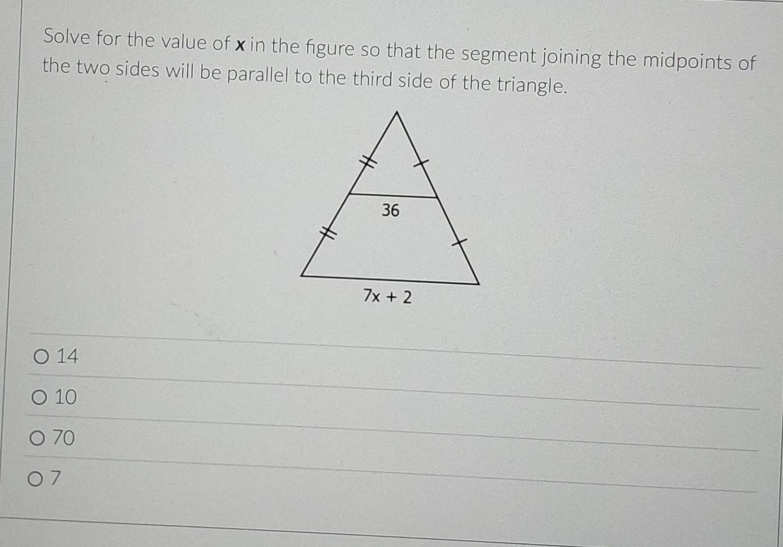 Solve for the value of xin the figure so that the segment joining the midpoints of
the two sides will be parallel to the third side of the triangle.
14
10
70
7