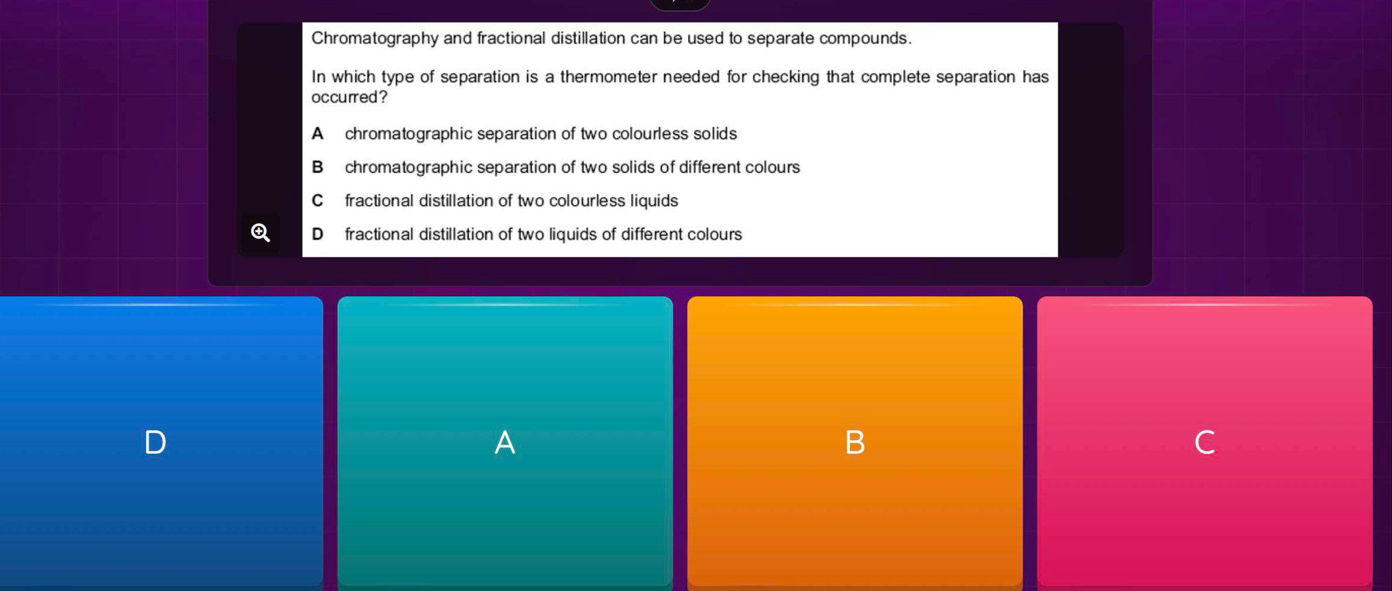 Chromatography and fractional distillation can be used to separate compounds.
In which type of separation is a thermometer needed for checking that complete separation has
occurred?
A chromatographic separation of two colourless solids
B chromatographic separation of two solids of different colours
C fractional distillation of two colourless liquids
D fractional distillation of two liquids of different colours
D
A