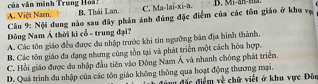 ủa văn minh Trung Hoa?
A. Việt Nam. B. Thái Lan. C. Ma-lai-xi-a. D. Mi-an-ma.
Câu 9: Nội dung nào sau đây phản ánh đúng đặc điểm của các tôn giáo ở khu vực
Đông Nam Á thời kì cổ - trung đại?
A. Các tôn giáo đều được du nhập trước khi tín ngưỡng bản địa hình thành.
B. Các tôn giáo đa dạng nhưng cùng tồn tại và phát triển một cách hòa hợp.
C. Hồi giáo được du nhập đầu tiên vào Đông Nam Á và nhanh chóng phát triển.
D. Quá trình du nhập của các tôn giáo không thông qua hoạt động thương mại.
ng đặc điểm về chữ viết ở khu vực Đôn