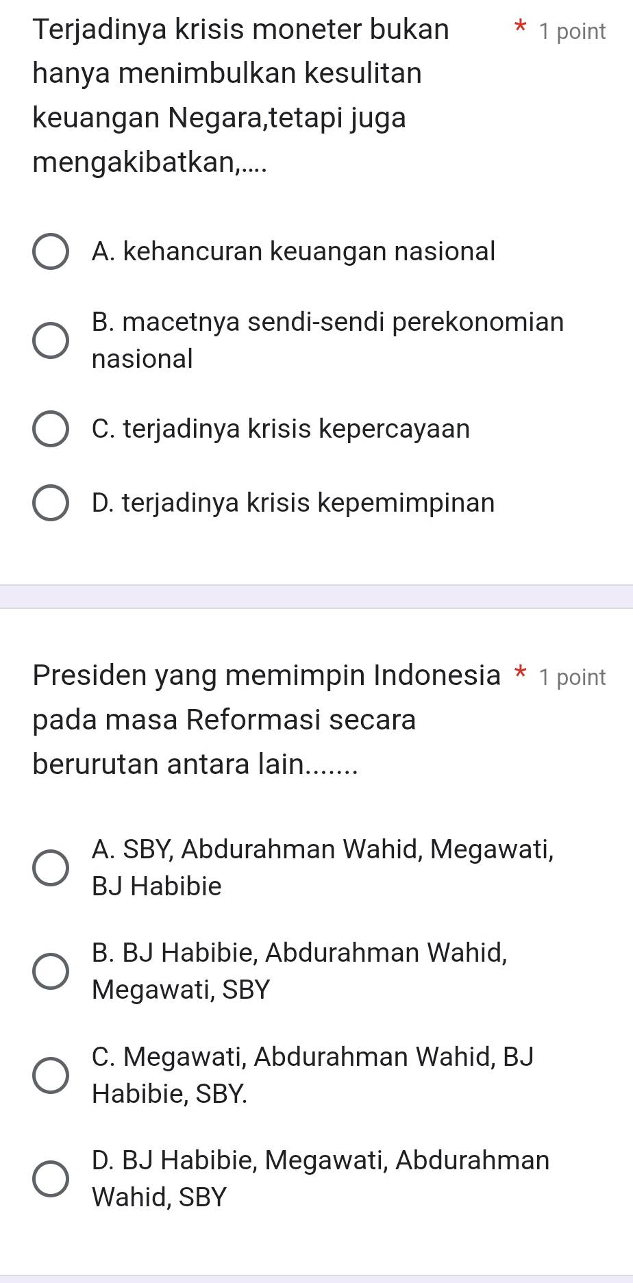 Terjadinya krisis moneter bukan * 1 point
hanya menimbulkan kesulitan
keuangan Negara,tetapi juga
mengakibatkan,....
A. kehancuran keuangan nasional
B. macetnya sendi-sendi perekonomian
nasional
C. terjadinya krisis kepercayaan
D. terjadinya krisis kepemimpinan
Presiden yang memimpin Indonesia * 1 point
pada masa Reformasi secara
berurutan antara lain.......
A. SBY, Abdurahman Wahid, Megawati,
BJ Habibie
B. BJ Habibie, Abdurahman Wahid,
Megawati, SBY
C. Megawati, Abdurahman Wahid, BJ
Habibie, SBY.
D. BJ Habibie, Megawati, Abdurahman
Wahid, SBY