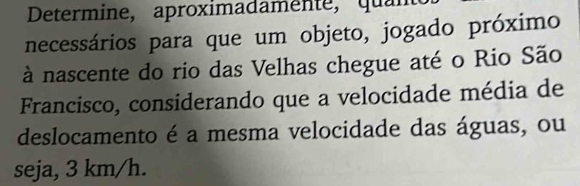 Determine, aproximadamente, quant 
necessários para que um objeto, jogado próximo 
à nascente do rio das Velhas chegue até o Rio São 
Francisco, considerando que a velocidade média de 
deslocamento é a mesma velocidade das águas, ou 
seja, 3 km/h.