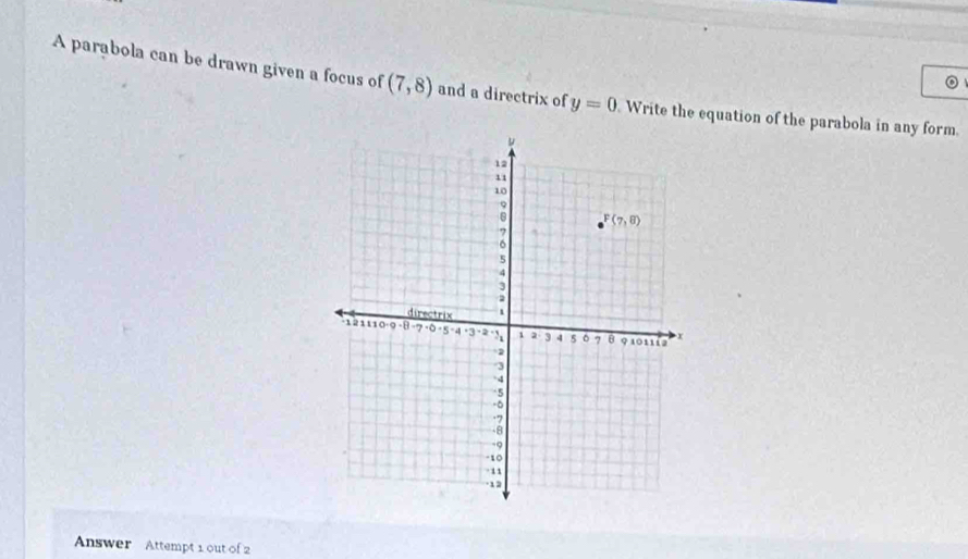 A parabola can be drawn given a focus of (7,8) and a directrix of y=0 Write the equation of the parabola in any form.
Answer Attempt 1 out of 2